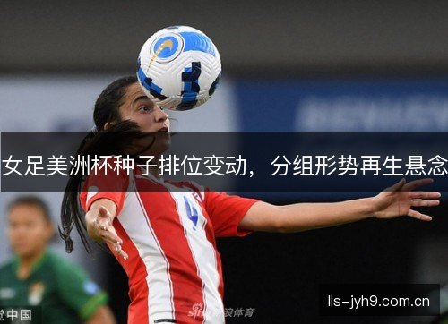 女足美洲杯种子排位变动，分组形势再生悬念